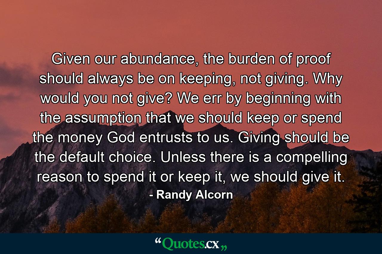 Given our abundance, the burden of proof should always be on keeping, not giving. Why would you not give? We err by beginning with the assumption that we should keep or spend the money God entrusts to us. Giving should be the default choice. Unless there is a compelling reason to spend it or keep it, we should give it. - Quote by Randy Alcorn