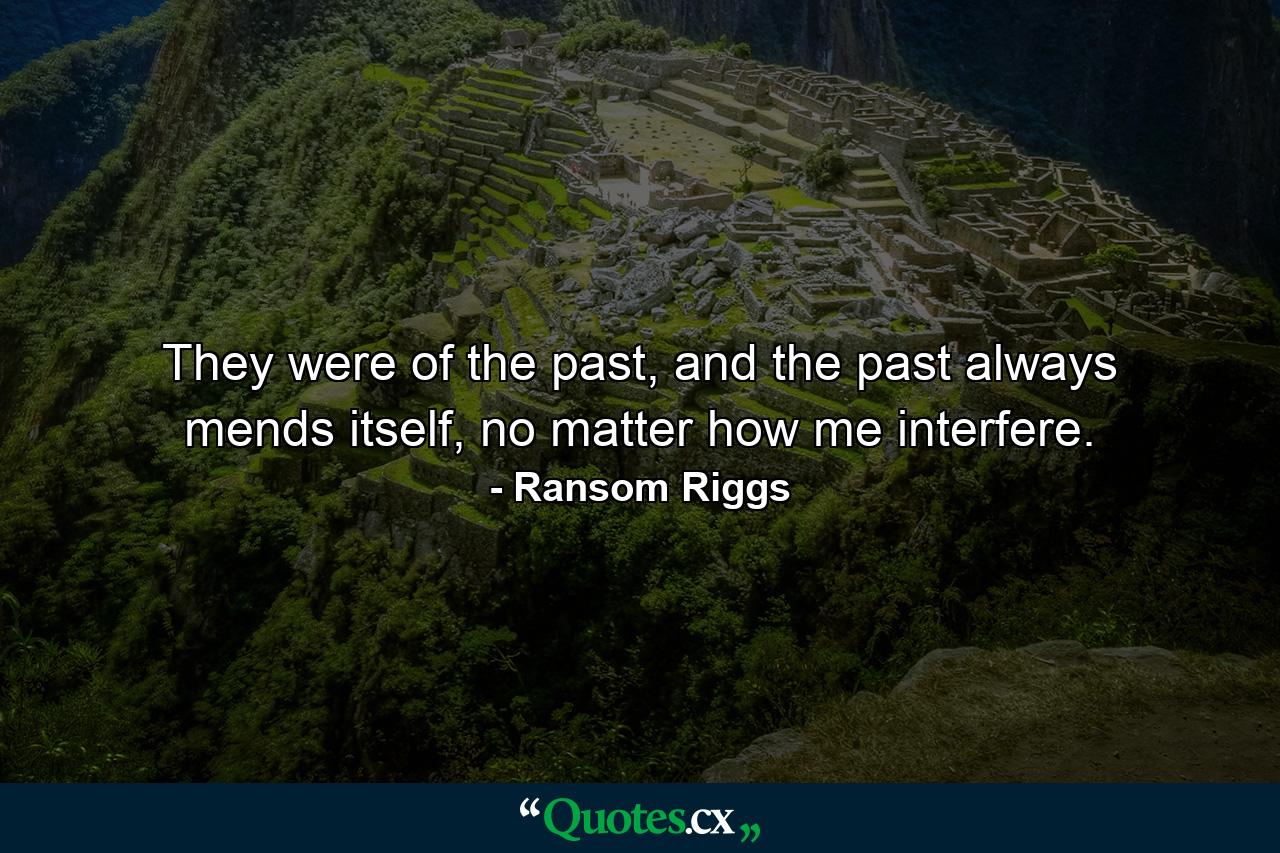 They were of the past, and the past always mends itself, no matter how me interfere. - Quote by Ransom Riggs