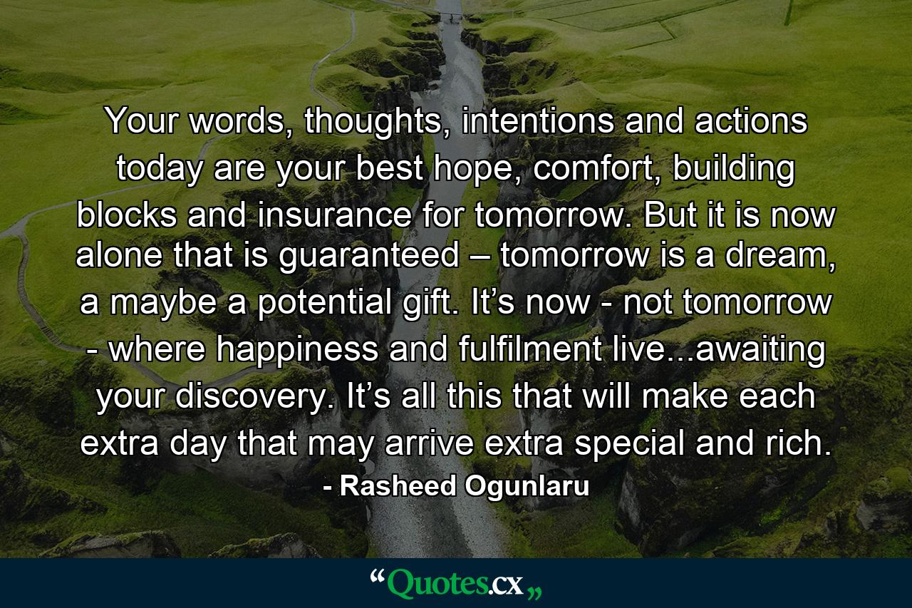 Your words, thoughts, intentions and actions today are your best hope, comfort, building blocks and insurance for tomorrow. But it is now alone that is guaranteed – tomorrow is a dream, a maybe a potential gift. It’s now - not tomorrow - where happiness and fulfilment live...awaiting your discovery. It’s all this that will make each extra day that may arrive extra special and rich. - Quote by Rasheed Ogunlaru