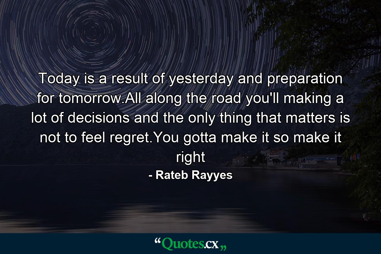 Today is a result of yesterday and preparation for tomorrow.All along the road you'll making a lot of decisions and the only thing that matters is not to feel regret.You gotta make it so make it right - Quote by Rateb Rayyes