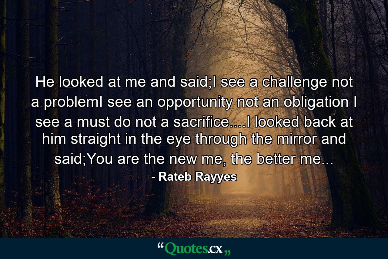 He looked at me and said;I see a challenge not a problemI see an opportunity not an obligation I see a must do not a sacrifice....I looked back at him straight in the eye through the mirror and said;You are the new me, the better me... - Quote by Rateb Rayyes