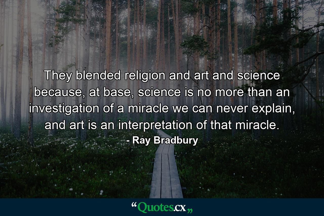 They blended religion and art and science because, at base, science is no more than an investigation of a miracle we can never explain, and art is an interpretation of that miracle. - Quote by Ray Bradbury