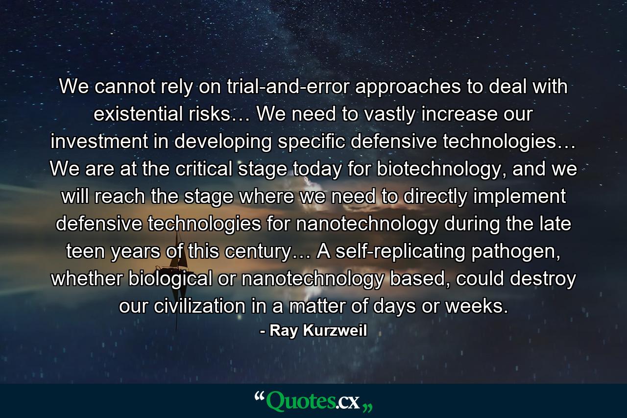 We cannot rely on trial-and-error approaches to deal with existential risks… We need to vastly increase our investment in developing specific defensive technologies… We are at the critical stage today for biotechnology, and we will reach the stage where we need to directly implement defensive technologies for nanotechnology during the late teen years of this century… A self-replicating pathogen, whether biological or nanotechnology based, could destroy our civilization in a matter of days or weeks. - Quote by Ray Kurzweil