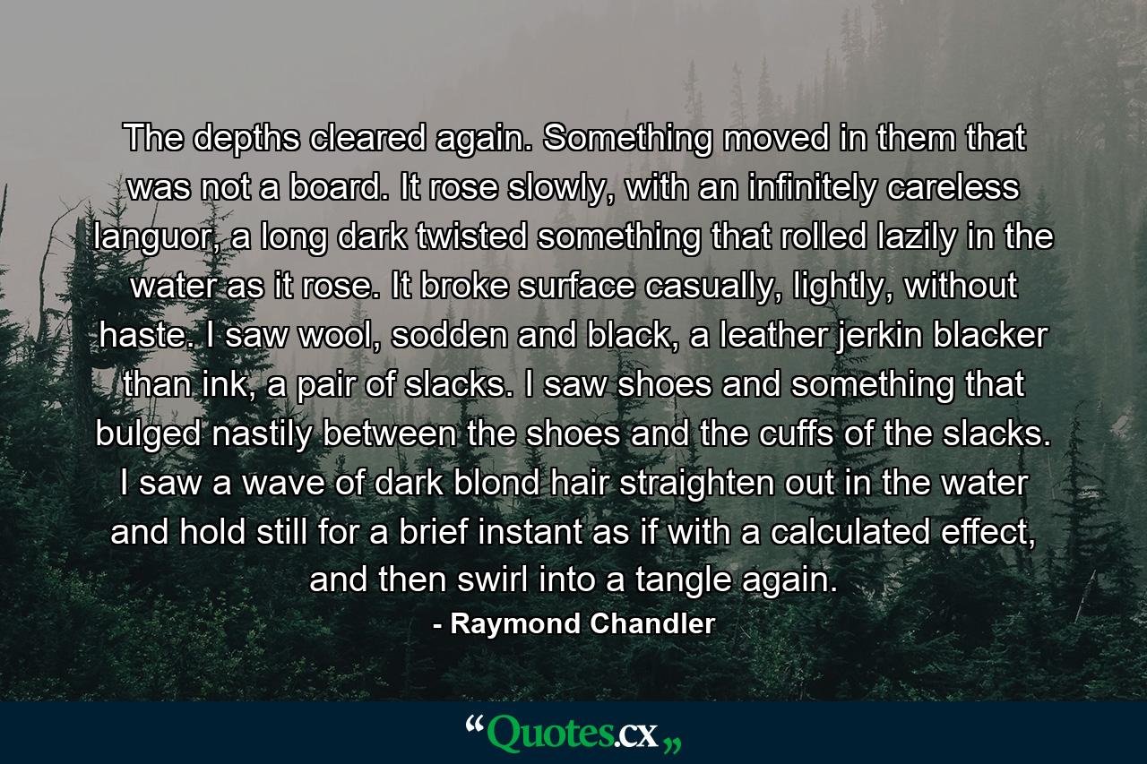 The depths cleared again. Something moved in them that was not a board. It rose slowly, with an infinitely careless languor, a long dark twisted something that rolled lazily in the water as it rose. It broke surface casually, lightly, without haste. I saw wool, sodden and black, a leather jerkin blacker than ink, a pair of slacks. I saw shoes and something that bulged nastily between the shoes and the cuffs of the slacks. I saw a wave of dark blond hair straighten out in the water and hold still for a brief instant as if with a calculated effect, and then swirl into a tangle again. - Quote by Raymond Chandler