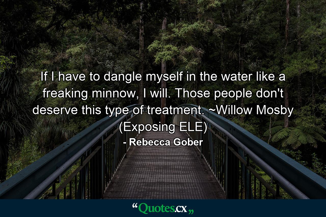 If I have to dangle myself in the water like a freaking minnow, I will. Those people don't deserve this type of treatment. ~Willow Mosby (Exposing ELE) - Quote by Rebecca Gober