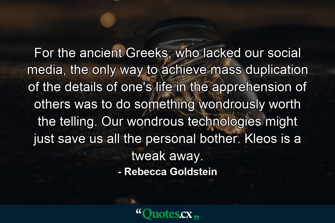 For the ancient Greeks, who lacked our social media, the only way to achieve mass duplication of the details of one's life in the apprehension of others was to do something wondrously worth the telling. Our wondrous technologies might just save us all the personal bother. Kleos is a tweak away. - Quote by Rebecca Goldstein