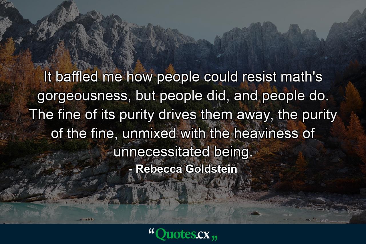 It baffled me how people could resist math's gorgeousness, but people did, and people do. The fine of its purity drives them away, the purity of the fine, unmixed with the heaviness of unnecessitated being. - Quote by Rebecca Goldstein