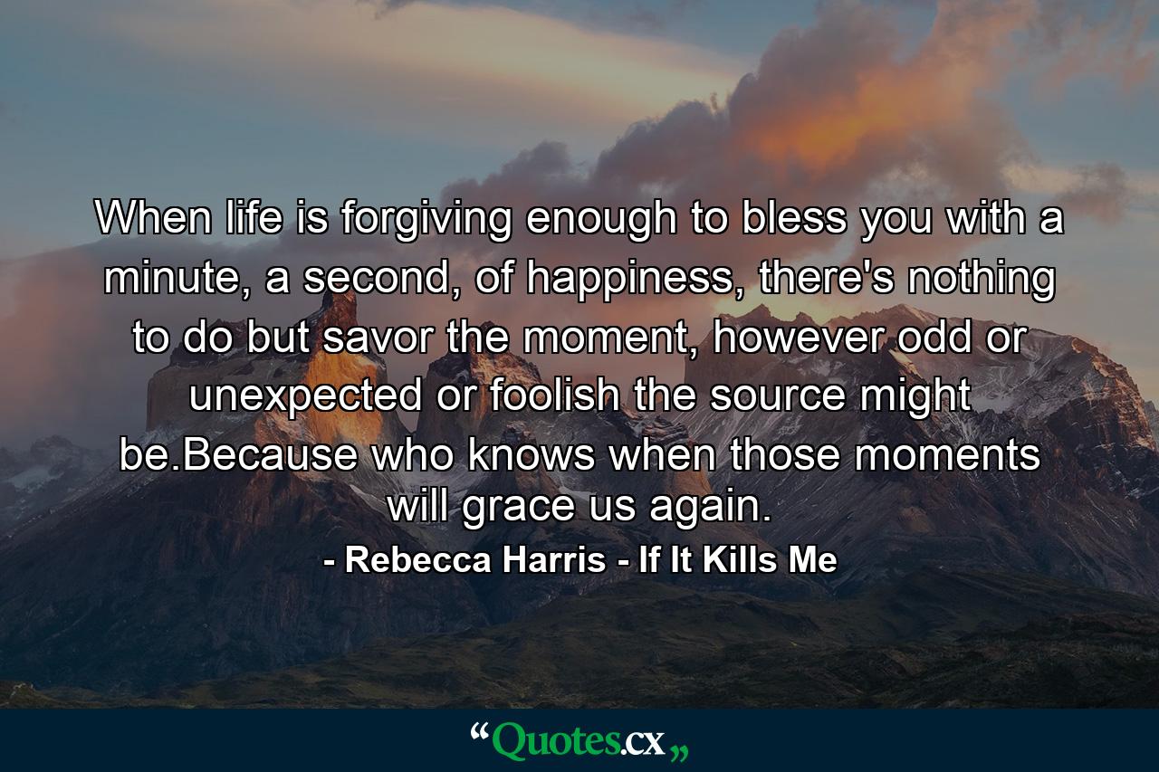 When life is forgiving enough to bless you with a minute, a second, of happiness, there's nothing to do but savor the moment, however odd or unexpected or foolish the source might be.Because who knows when those moments will grace us again. - Quote by Rebecca Harris - If It Kills Me