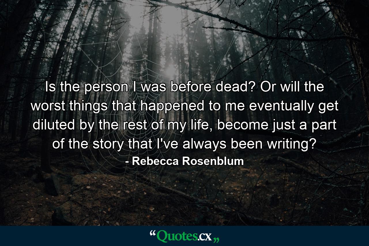 Is the person I was before dead? Or will the worst things that happened to me eventually get diluted by the rest of my life, become just a part of the story that I've always been writing? - Quote by Rebecca Rosenblum