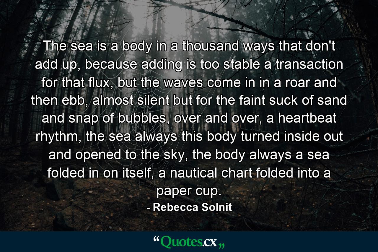 The sea is a body in a thousand ways that don't add up, because adding is too stable a transaction for that flux, but the waves come in in a roar and then ebb, almost silent but for the faint suck of sand and snap of bubbles, over and over, a heartbeat rhythm, the sea always this body turned inside out and opened to the sky, the body always a sea folded in on itself, a nautical chart folded into a paper cup. - Quote by Rebecca Solnit