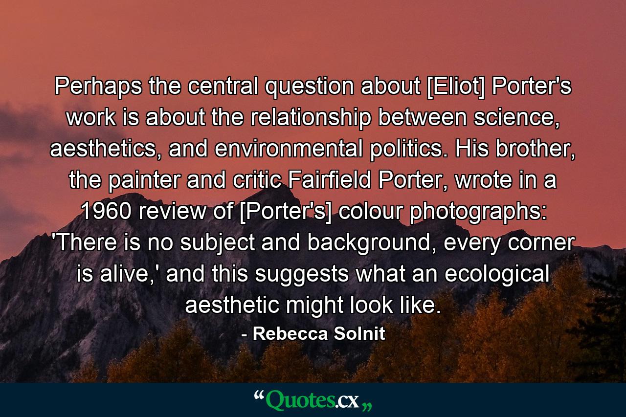 Perhaps the central question about [Eliot] Porter's work is about the relationship between science, aesthetics, and environmental politics. His brother, the painter and critic Fairfield Porter, wrote in a 1960 review of [Porter's] colour photographs: 'There is no subject and background, every corner is alive,' and this suggests what an ecological aesthetic might look like. - Quote by Rebecca Solnit