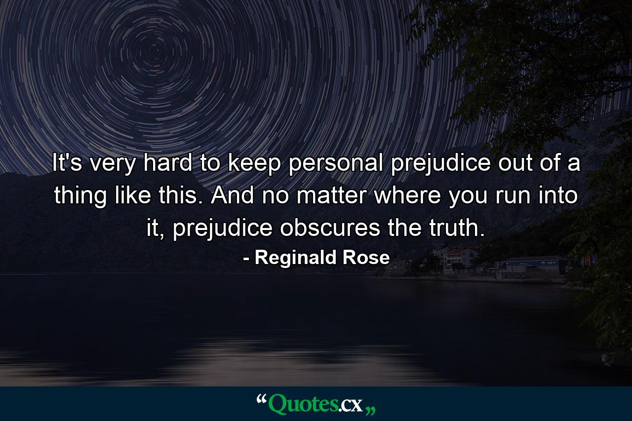 It's very hard to keep personal prejudice out of a thing like this. And no matter where you run into it, prejudice obscures the truth. - Quote by Reginald Rose