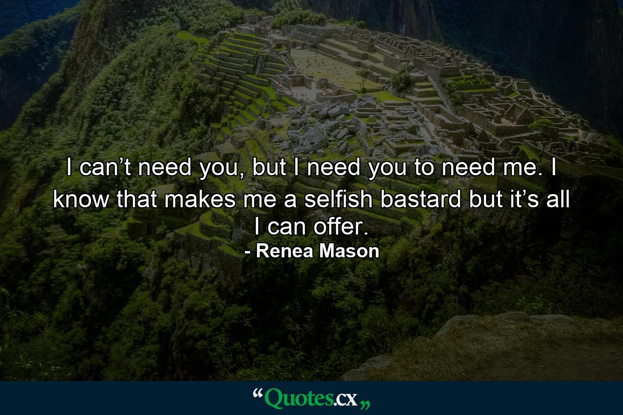 I can’t need you, but I need you to need me. I know that makes me a selfish bastard but it’s all I can offer. - Quote by Renea Mason