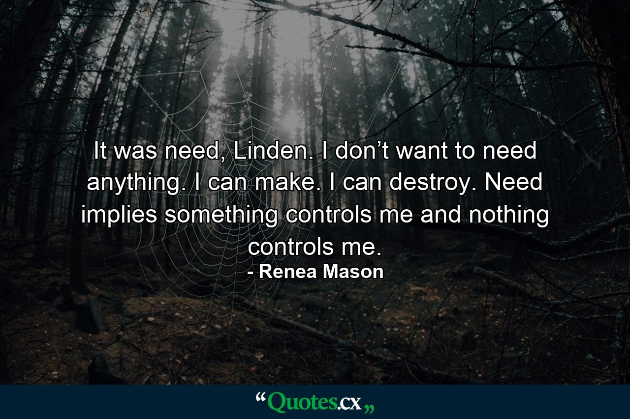 It was need, Linden. I don’t want to need anything. I can make. I can destroy. Need implies something controls me and nothing controls me. - Quote by Renea Mason