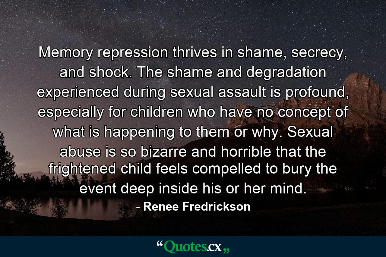 Memory repression thrives in shame, secrecy, and shock. The shame and degradation experienced during sexual assault is profound, especially for children who have no concept of what is happening to them or why. Sexual abuse is so bizarre and horrible that the frightened child feels compelled to bury the event deep inside his or her mind. - Quote by Renee Fredrickson