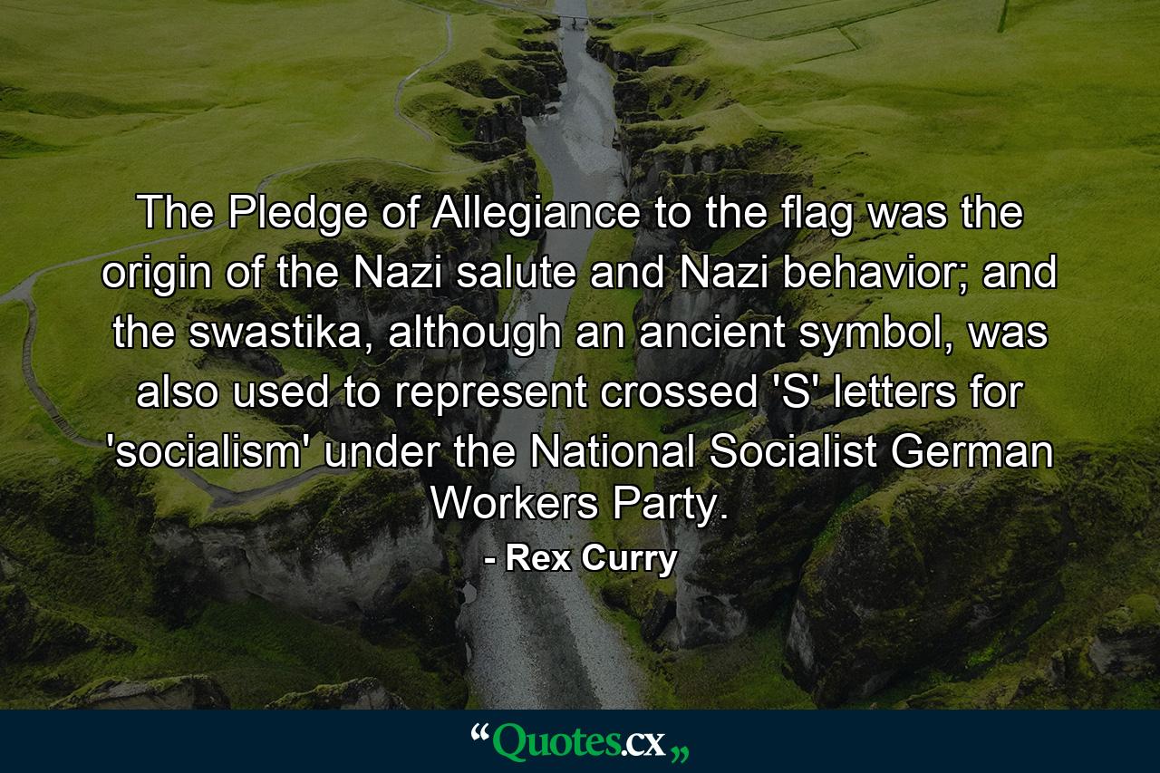 The Pledge of Allegiance to the flag was the origin of the Nazi salute and Nazi behavior; and the swastika, although an ancient symbol, was also used to represent crossed 'S' letters for 'socialism' under the National Socialist German Workers Party. - Quote by Rex Curry