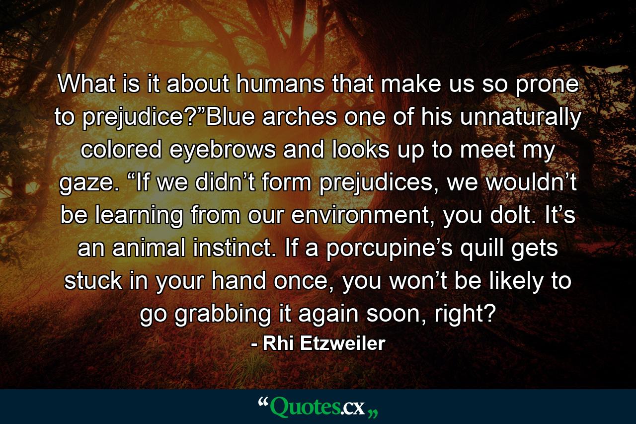 What is it about humans that make us so prone to prejudice?”Blue arches one of his unnaturally colored eyebrows and looks up to meet my gaze. “If we didn’t form prejudices, we wouldn’t be learning from our environment, you dolt. It’s an animal instinct. If a porcupine’s quill gets stuck in your hand once, you won’t be likely to go grabbing it again soon, right? - Quote by Rhi Etzweiler