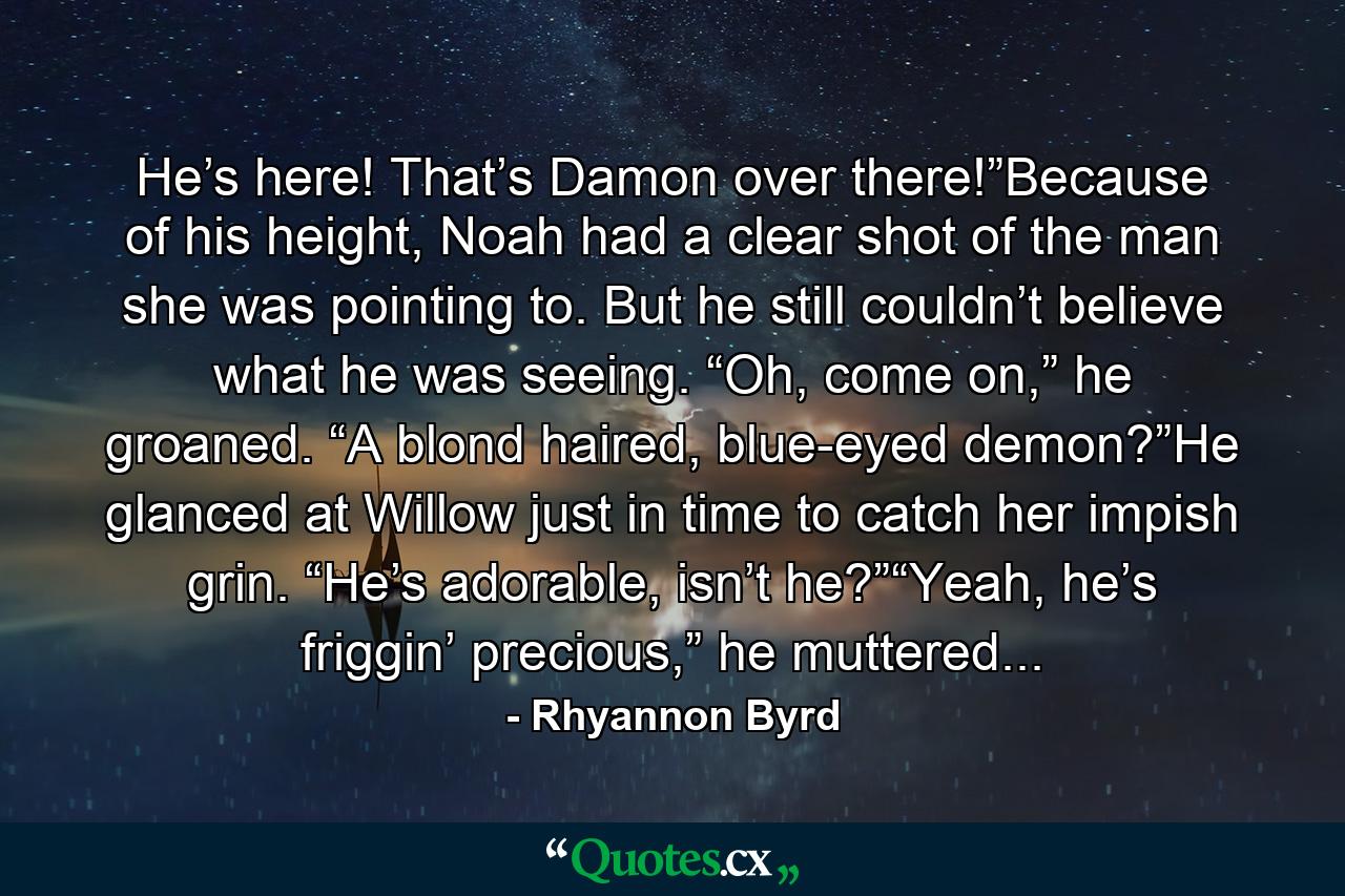 He’s here! That’s Damon over there!”Because of his height, Noah had a clear shot of the man she was pointing to. But he still couldn’t believe what he was seeing. “Oh, come on,” he groaned. “A blond haired, blue-eyed demon?”He glanced at Willow just in time to catch her impish grin. “He’s adorable, isn’t he?”“Yeah, he’s friggin’ precious,” he muttered... - Quote by Rhyannon Byrd