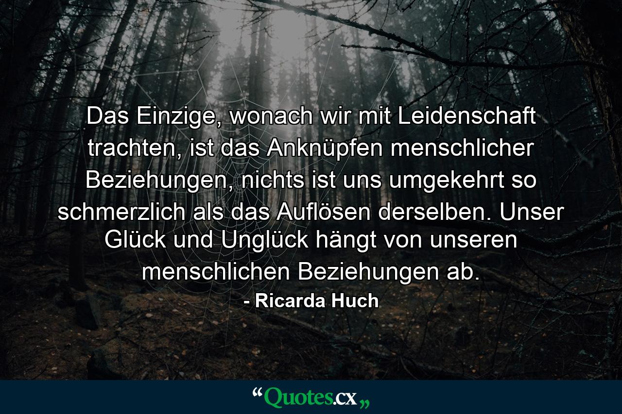 Das Einzige, wonach wir mit Leidenschaft trachten, ist das Anknüpfen menschlicher Beziehungen, nichts ist uns umgekehrt so schmerzlich als das Auflösen derselben. Unser Glück und Unglück hängt von unseren menschlichen Beziehungen ab. - Quote by Ricarda Huch