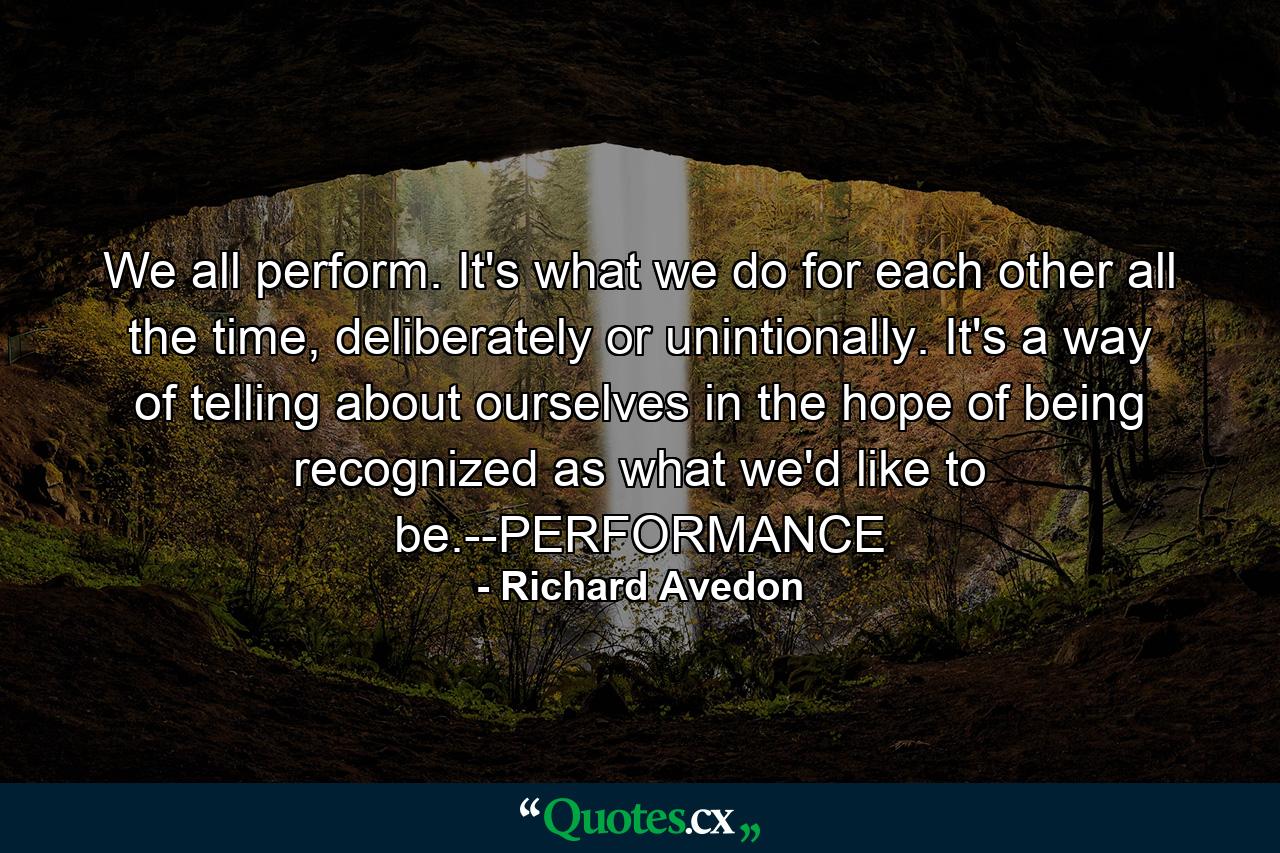 We all perform. It's what we do for each other all the time, deliberately or unintionally. It's a way of telling about ourselves in the hope of being recognized as what we'd like to be.--PERFORMANCE - Quote by Richard Avedon