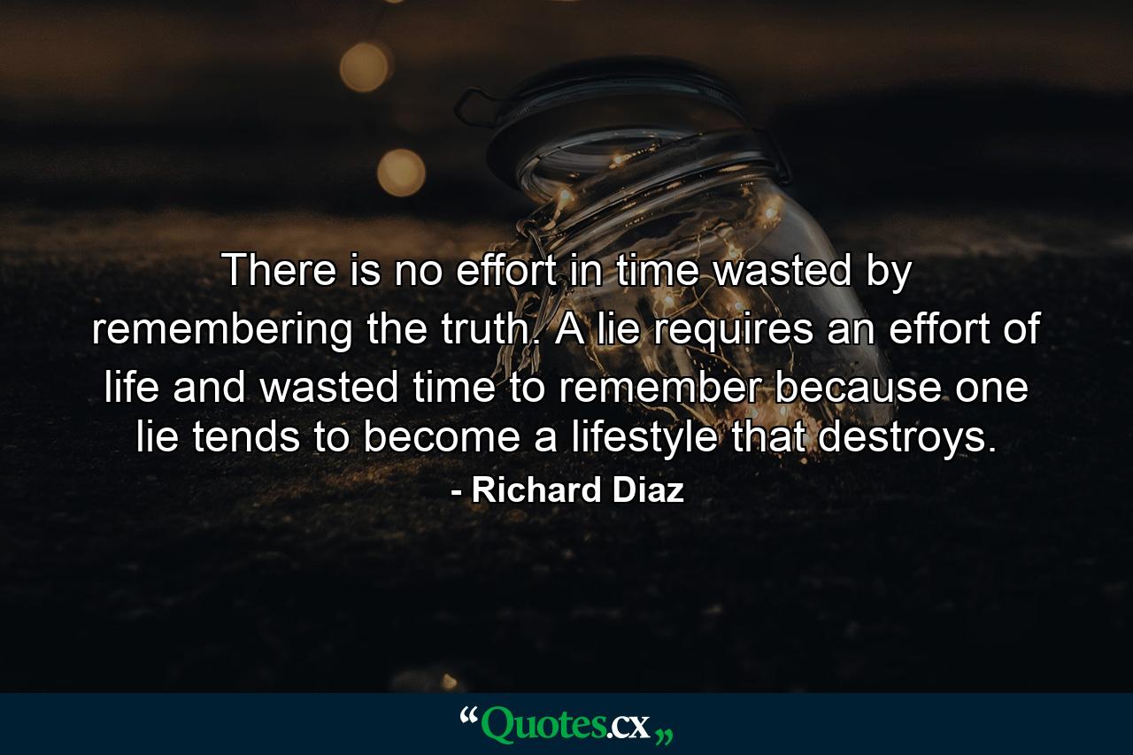 There is no effort in time wasted by remembering the truth. A lie requires an effort of life and wasted time to remember because one lie tends to become a lifestyle that destroys. - Quote by Richard Diaz