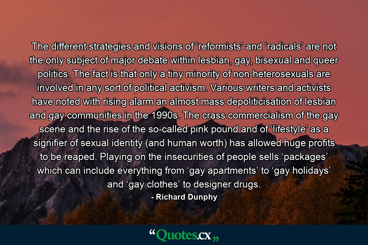The different strategies and visions of ‘reformists’ and ‘radicals’ are not the only subject of major debate within lesbian, gay, bisexual and queer politics. The fact is that only a tiny minority of non-heterosexuals are involved in any sort of political activism. Various writers and activists have noted with rising alarm an almost mass depoliticisation of lesbian and gay communities in the 1990s. The crass commercialism of the gay scene and the rise of the so-called pink pound and of ‘lifestyle’ as a signifier of sexual identity (and human worth) has allowed huge profits to be reaped. Playing on the insecurities of people sells ‘packages’ which can include everything from ‘gay apartments’ to ‘gay holidays’ and ‘gay clothes’ to designer drugs. - Quote by Richard Dunphy