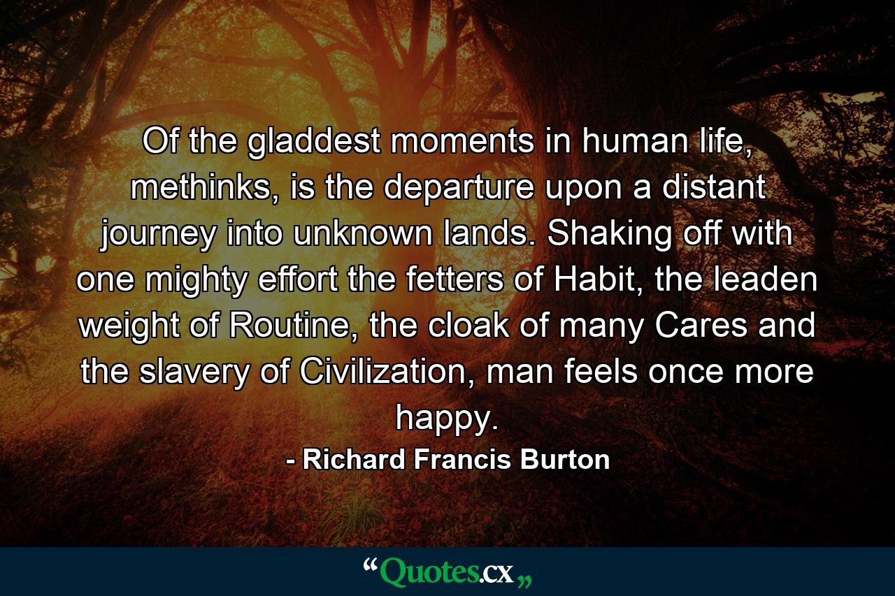 Of the gladdest moments in human life, methinks, is the departure upon a distant journey into unknown lands. Shaking off with one mighty effort the fetters of Habit, the leaden weight of Routine, the cloak of many Cares and the slavery of Civilization, man feels once more happy. - Quote by Richard Francis Burton