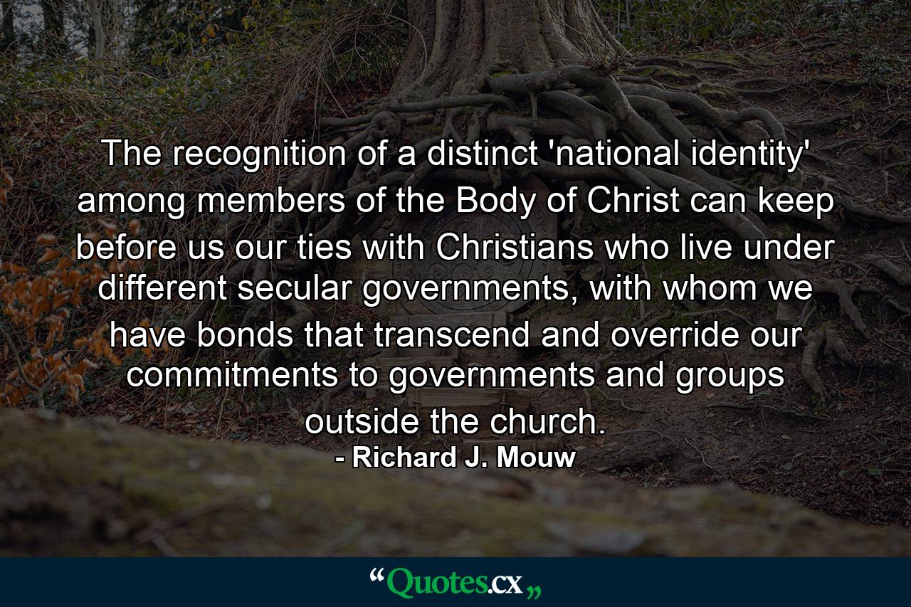 The recognition of a distinct 'national identity' among members of the Body of Christ can keep before us our ties with Christians who live under different secular governments, with whom we have bonds that transcend and override our commitments to governments and groups outside the church. - Quote by Richard J. Mouw