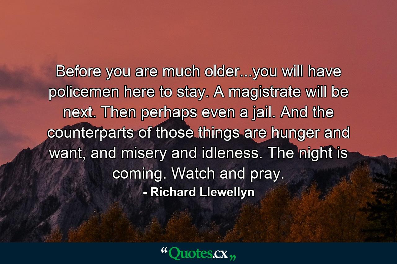 Before you are much older...you will have policemen here to stay. A magistrate will be next. Then perhaps even a jail. And the counterparts of those things are hunger and want, and misery and idleness. The night is coming. Watch and pray. - Quote by Richard Llewellyn