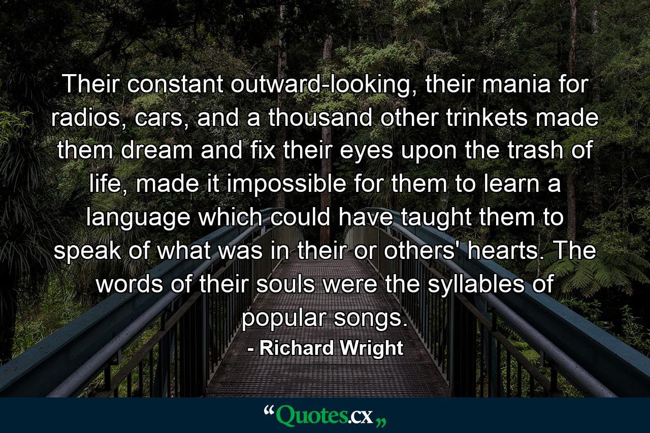 Their constant outward-looking, their mania for radios, cars, and a thousand other trinkets made them dream and fix their eyes upon the trash of life, made it impossible for them to learn a language which could have taught them to speak of what was in their or others' hearts. The words of their souls were the syllables of popular songs. - Quote by Richard Wright