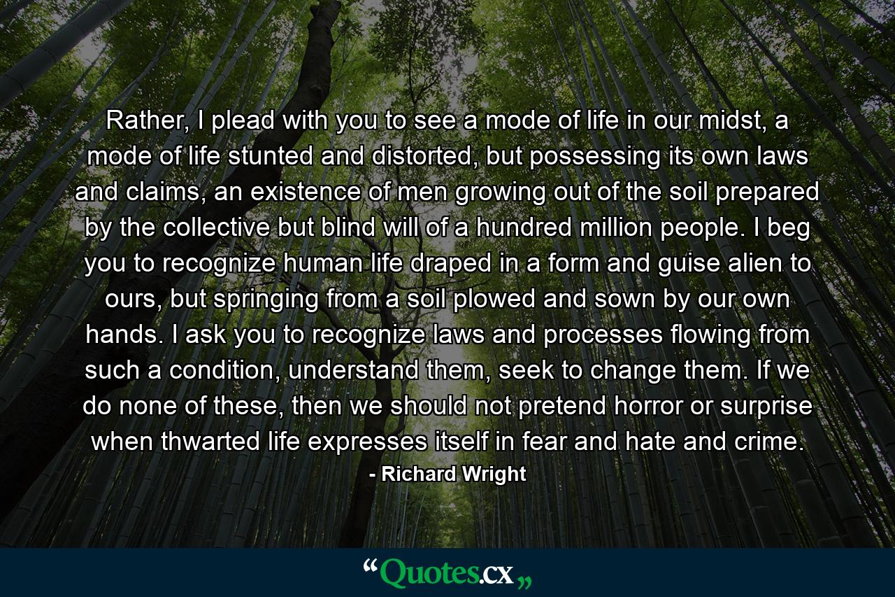 Rather, I plead with you to see a mode of life in our midst, a mode of life stunted and distorted, but possessing its own laws and claims, an existence of men growing out of the soil prepared by the collective but blind will of a hundred million people. I beg you to recognize human life draped in a form and guise alien to ours, but springing from a soil plowed and sown by our own hands. I ask you to recognize laws and processes flowing from such a condition, understand them, seek to change them. If we do none of these, then we should not pretend horror or surprise when thwarted life expresses itself in fear and hate and crime. - Quote by Richard Wright