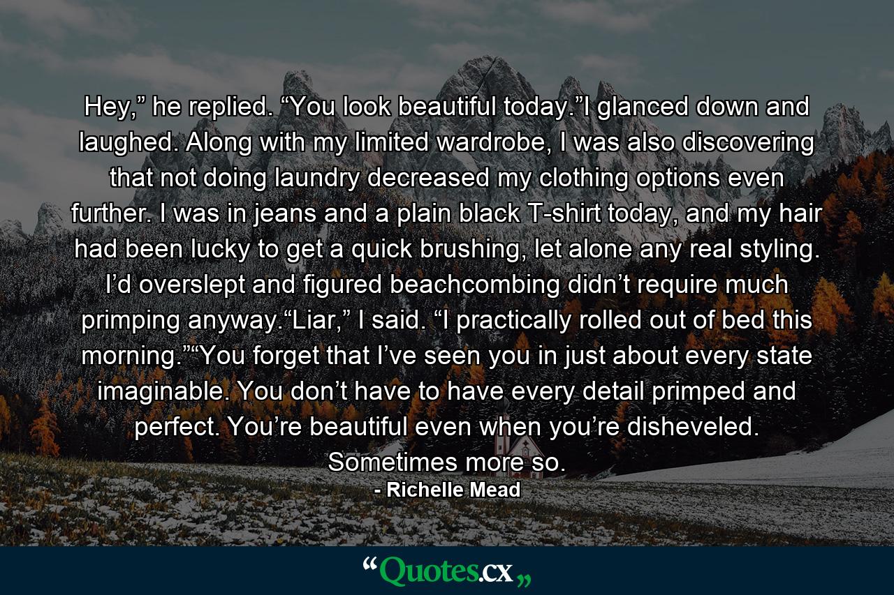 Hey,” he replied. “You look beautiful today.”I glanced down and laughed. Along with my limited wardrobe, I was also discovering that not doing laundry decreased my clothing options even further. I was in jeans and a plain black T-shirt today, and my hair had been lucky to get a quick brushing, let alone any real styling. I’d overslept and figured beachcombing didn’t require much primping anyway.“Liar,” I said. “I practically rolled out of bed this morning.”“You forget that I’ve seen you in just about every state imaginable. You don’t have to have every detail primped and perfect. You’re beautiful even when you’re disheveled. Sometimes more so. - Quote by Richelle Mead