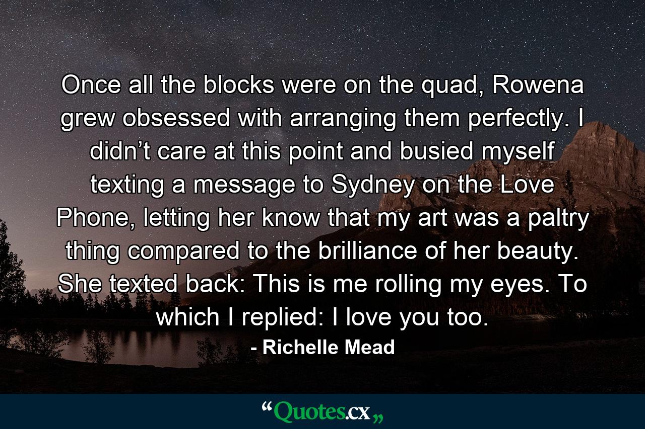 Once all the blocks were on the quad, Rowena grew obsessed with arranging them perfectly. I didn’t care at this point and busied myself texting a message to Sydney on the Love Phone, letting her know that my art was a paltry thing compared to the brilliance of her beauty. She texted back: This is me rolling my eyes. To which I replied: I love you too. - Quote by Richelle Mead