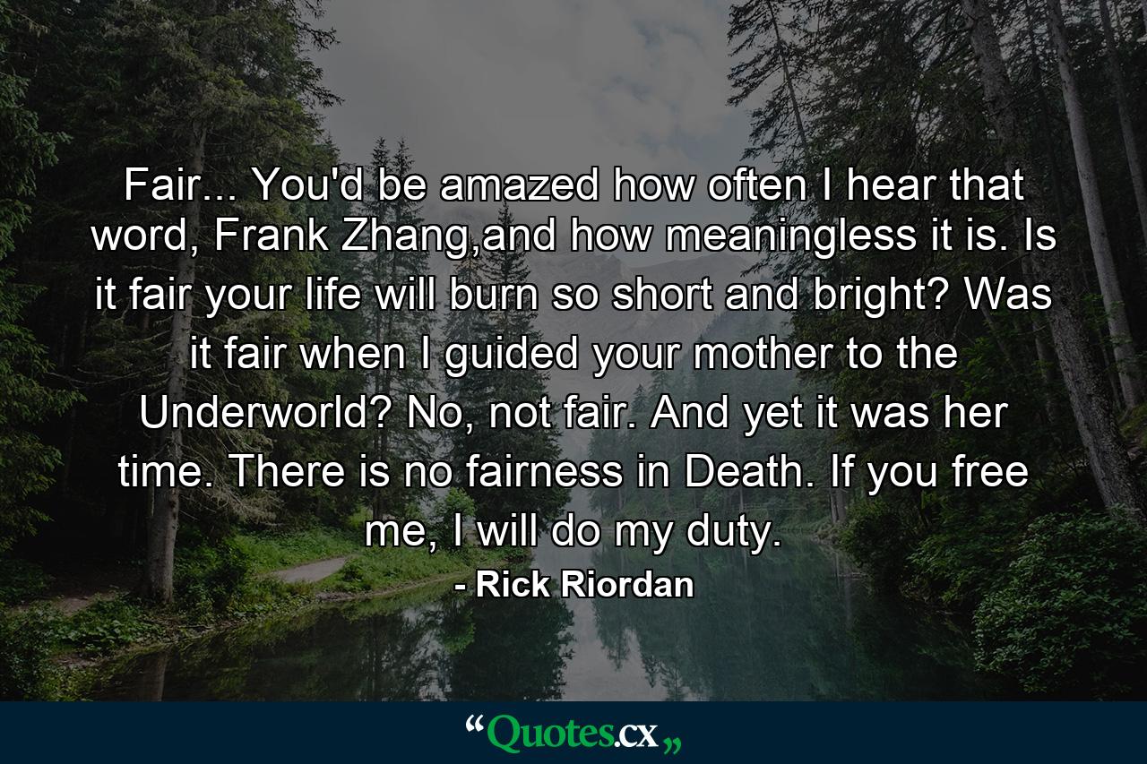 Fair... You'd be amazed how often I hear that word, Frank Zhang,and how meaningless it is. Is it fair your life will burn so short and bright? Was it fair when I guided your mother to the Underworld? No, not fair. And yet it was her time. There is no fairness in Death. If you free me, I will do my duty. - Quote by Rick Riordan