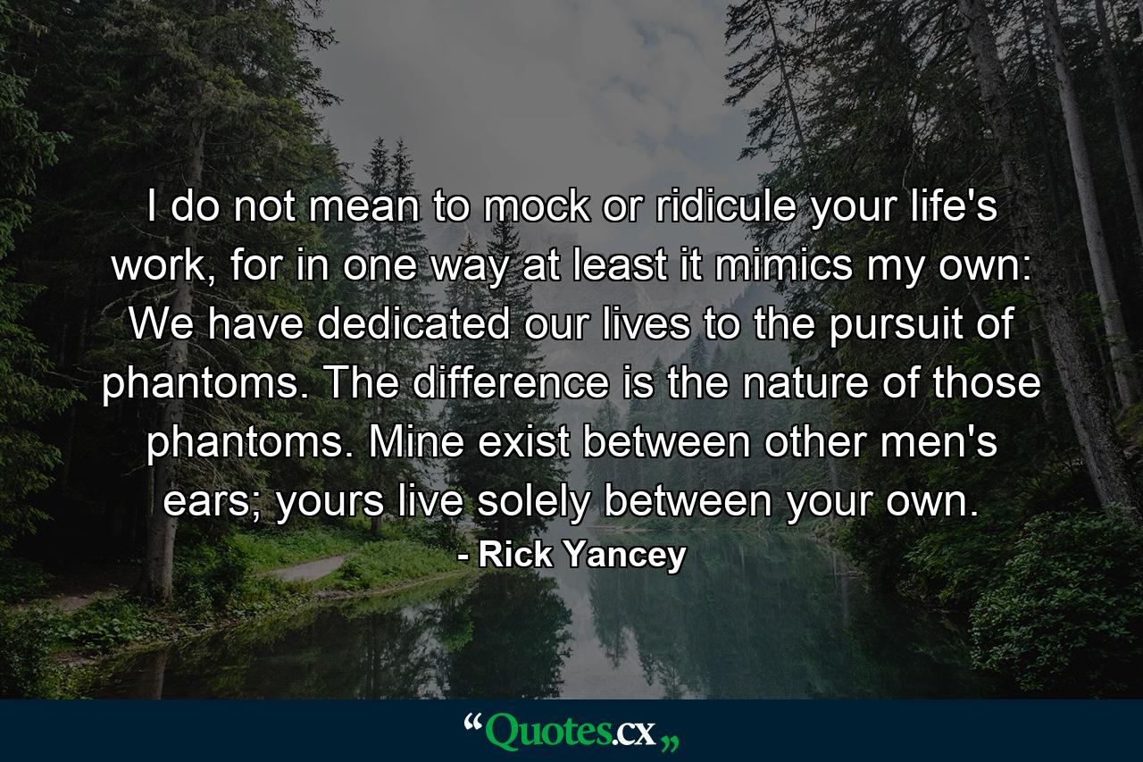 I do not mean to mock or ridicule your life's work, for in one way at least it mimics my own: We have dedicated our lives to the pursuit of phantoms. The difference is the nature of those phantoms. Mine exist between other men's ears; yours live solely between your own. - Quote by Rick Yancey