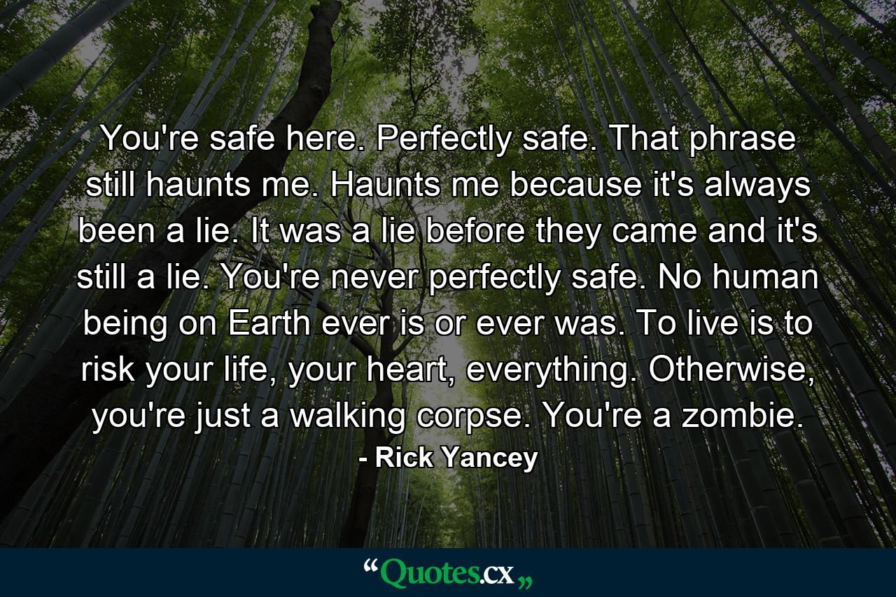 You're safe here. Perfectly safe. That phrase still haunts me. Haunts me because it's always been a lie. It was a lie before they came and it's still a lie. You're never perfectly safe. No human being on Earth ever is or ever was. To live is to risk your life, your heart, everything. Otherwise, you're just a walking corpse. You're a zombie. - Quote by Rick Yancey