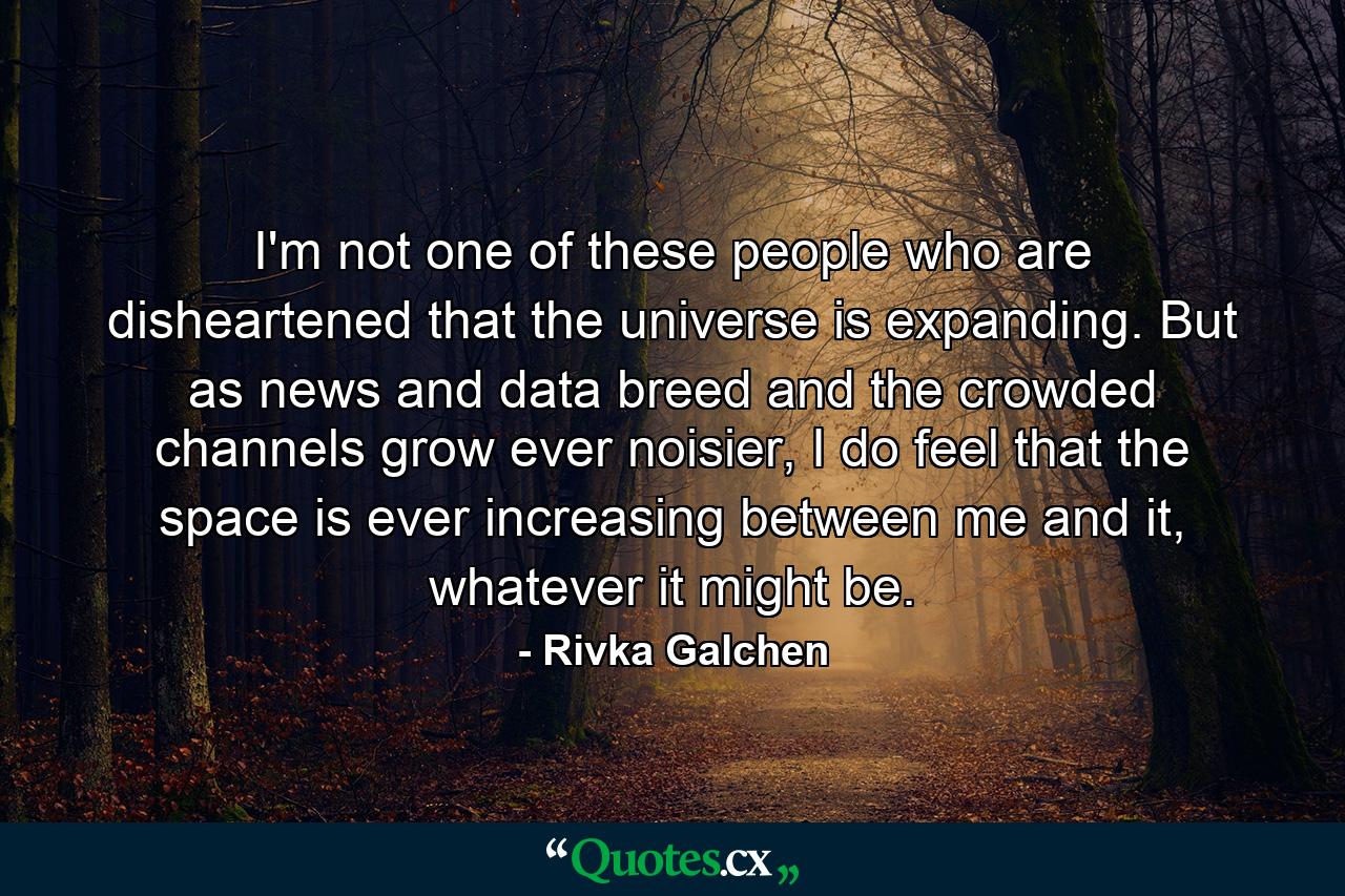 I'm not one of these people who are disheartened that the universe is expanding. But as news and data breed and the crowded channels grow ever noisier, I do feel that the space is ever increasing between me and it, whatever it might be. - Quote by Rivka Galchen