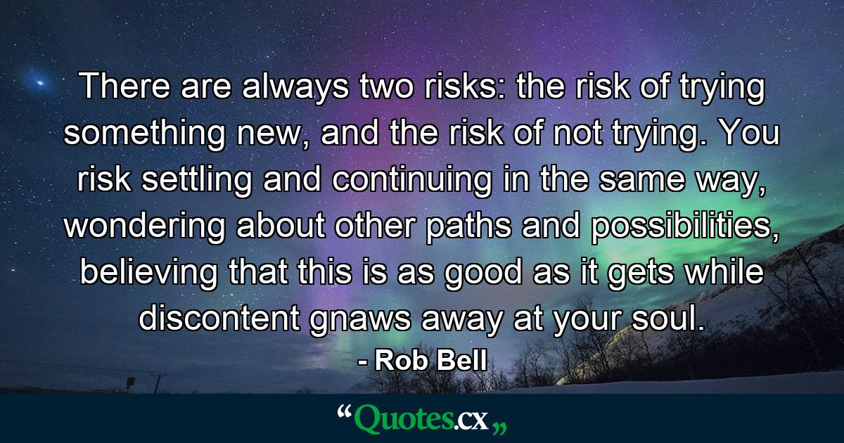 There are always two risks: the risk of trying something new, and the risk of not trying. You risk settling and continuing in the same way, wondering about other paths and possibilities, believing that this is as good as it gets while discontent gnaws away at your soul. - Quote by Rob Bell