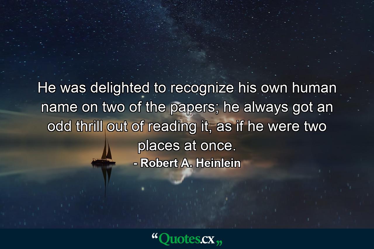 He was delighted to recognize his own human name on two of the papers; he always got an odd thrill out of reading it, as if he were two places at once. - Quote by Robert A. Heinlein