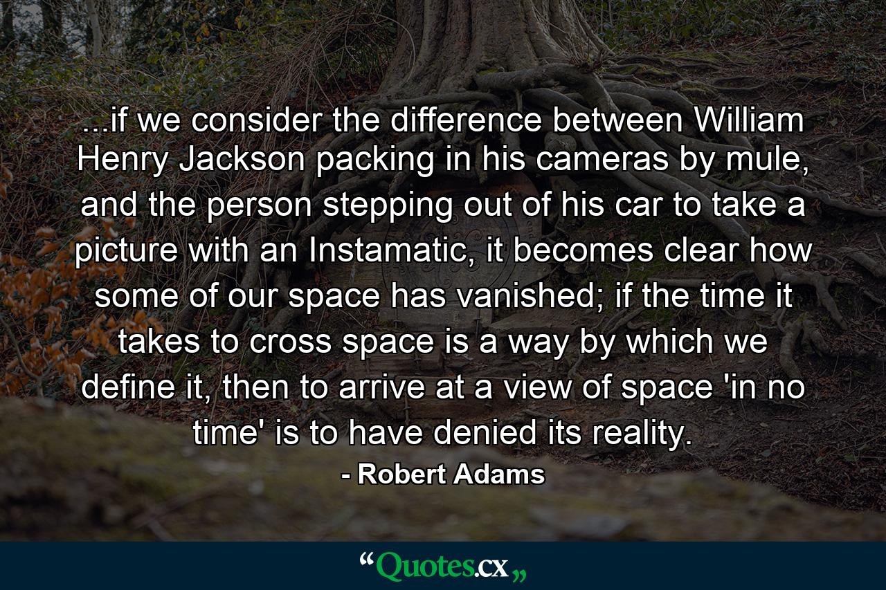 ...if we consider the difference between William Henry Jackson packing in his cameras by mule, and the person stepping out of his car to take a picture with an Instamatic, it becomes clear how some of our space has vanished; if the time it takes to cross space is a way by which we define it, then to arrive at a view of space 'in no time' is to have denied its reality. - Quote by Robert Adams