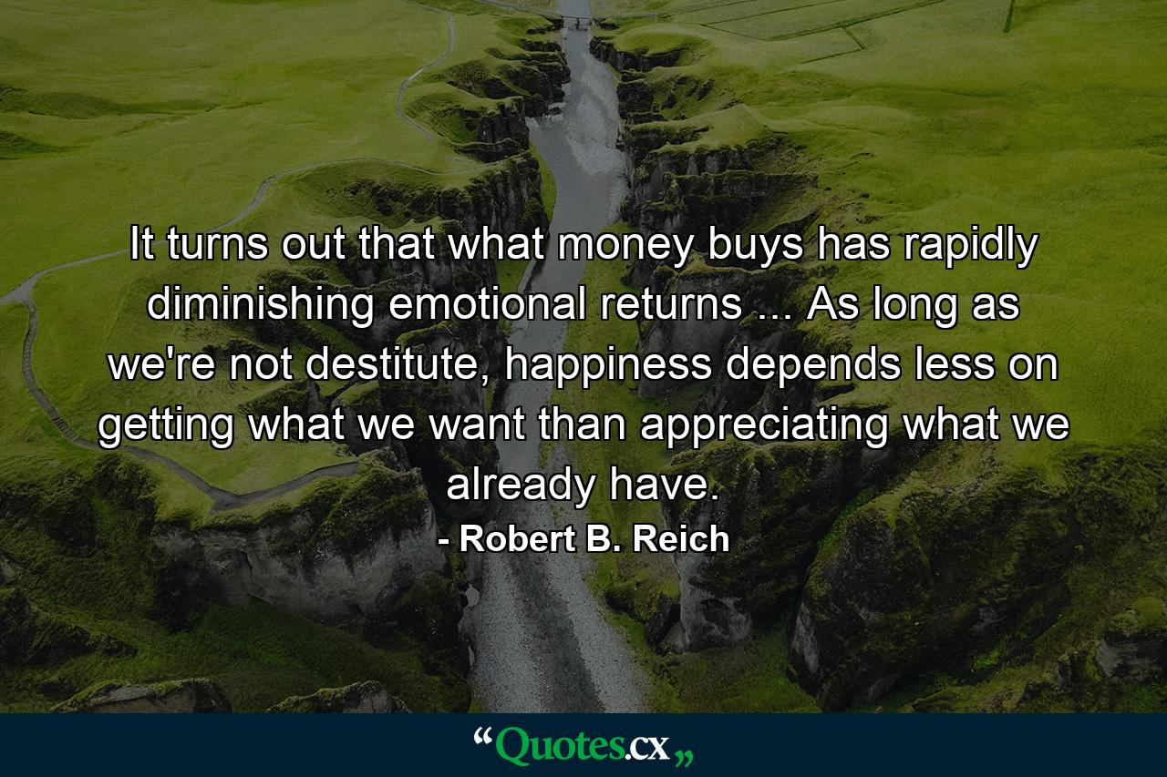 It turns out that what money buys has rapidly diminishing emotional returns ... As long as we're not destitute, happiness depends less on getting what we want than appreciating what we already have. - Quote by Robert B. Reich