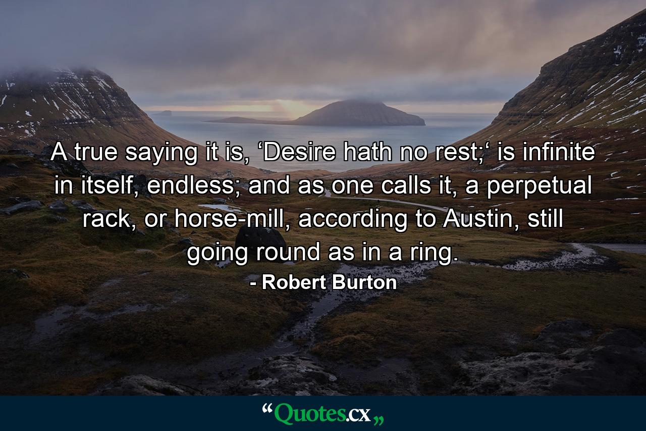 A true saying it is, ‘Desire hath no rest;‘ is infinite in itself, endless; and as one calls it, a perpetual rack, or horse-mill, according to Austin, still going round as in a ring. - Quote by Robert Burton