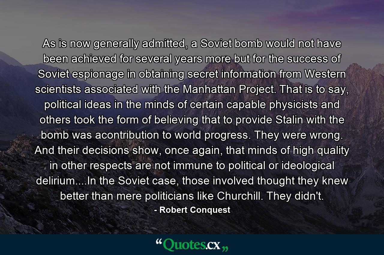 As is now generally admitted, a Soviet bomb would not have been achieved for several years more but for the success of Soviet espionage in obtaining secret information from Western scientists associated with the Manhattan Project. That is to say, political ideas in the minds of certain capable physicists and others took the form of believing that to provide Stalin with the bomb was acontribution to world progress. They were wrong. And their decisions show, once again, that minds of high quality in other respects are not immune to political or ideological delirium....In the Soviet case, those involved thought they knew better than mere politicians like Churchill. They didn't. - Quote by Robert Conquest