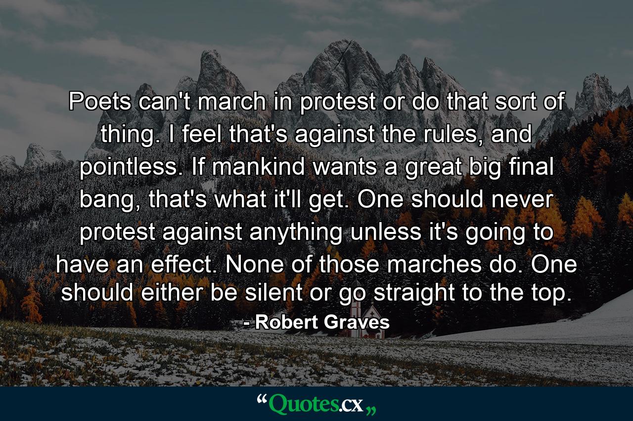 Poets can't march in protest or do that sort of thing. I feel that's against the rules, and pointless. If mankind wants a great big final bang, that's what it'll get. One should never protest against anything unless it's going to have an effect. None of those marches do. One should either be silent or go straight to the top. - Quote by Robert Graves