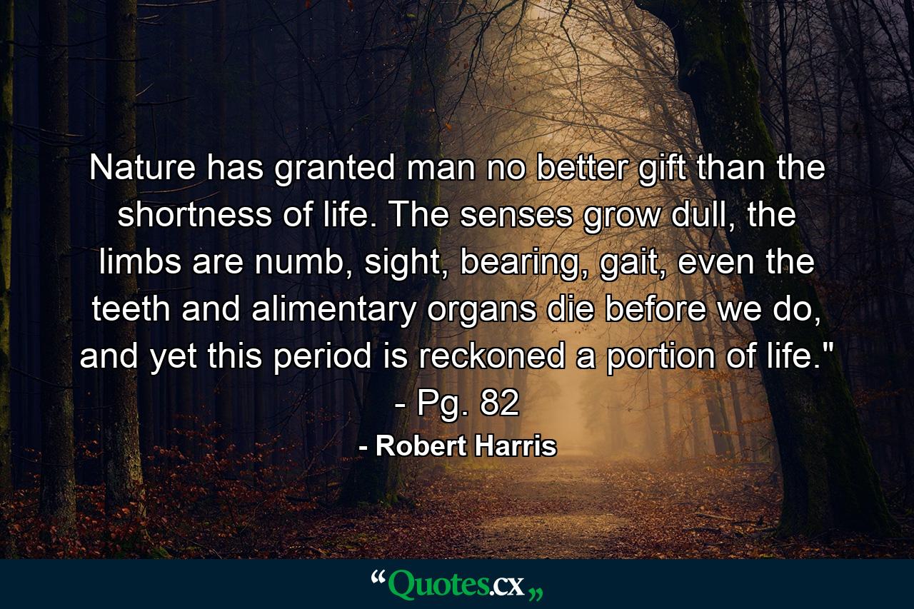 Nature has granted man no better gift than the shortness of life. The senses grow dull, the limbs are numb, sight, bearing, gait, even the teeth and alimentary organs die before we do, and yet this period is reckoned a portion of life.