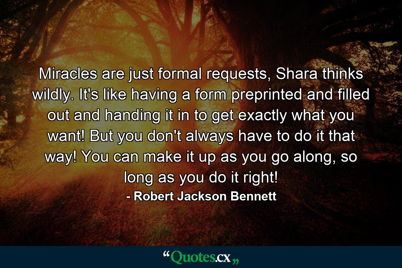 Miracles are just formal requests, Shara thinks wildly. It's like having a form preprinted and filled out and handing it in to get exactly what you want! But you don't always have to do it that way! You can make it up as you go along, so long as you do it right! - Quote by Robert Jackson Bennett