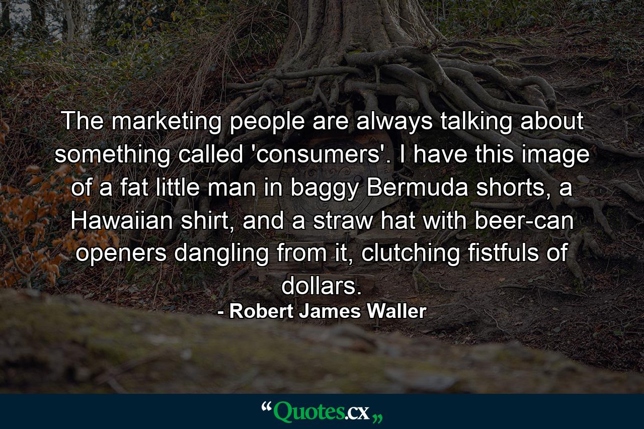 The marketing people are always talking about something called 'consumers'. I have this image of a fat little man in baggy Bermuda shorts, a Hawaiian shirt, and a straw hat with beer-can openers dangling from it, clutching fistfuls of dollars. - Quote by Robert James Waller