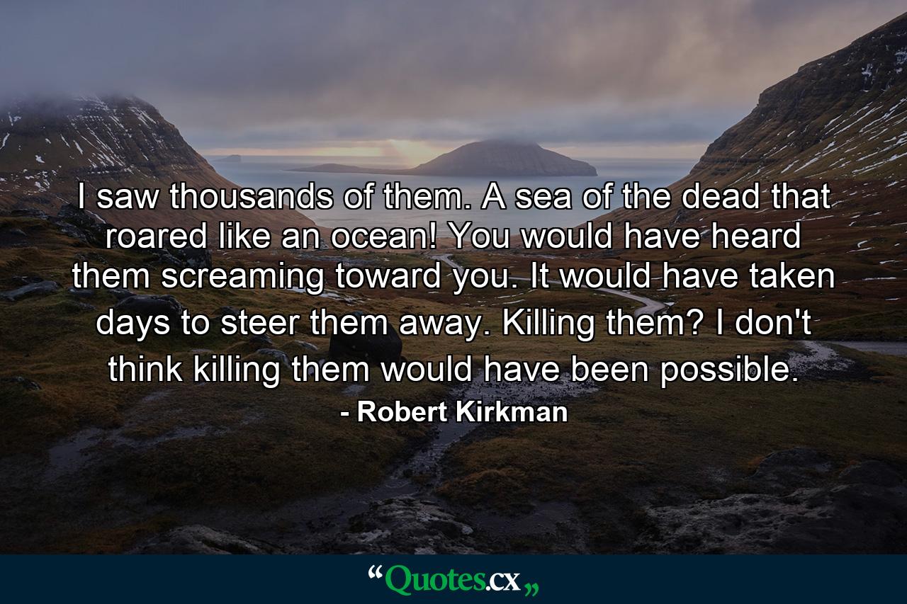 I saw thousands of them. A sea of the dead that roared like an ocean! You would have heard them screaming toward you. It would have taken days to steer them away. Killing them? I don't think killing them would have been possible. - Quote by Robert Kirkman