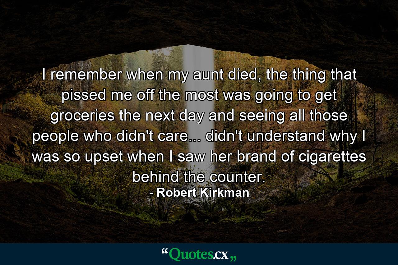 I remember when my aunt died, the thing that pissed me off the most was going to get groceries the next day and seeing all those people who didn't care... didn't understand why I was so upset when I saw her brand of cigarettes behind the counter. - Quote by Robert Kirkman