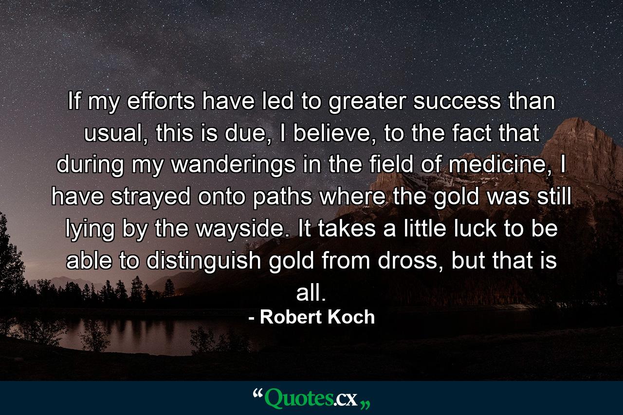 If my efforts have led to greater success than usual, this is due, I believe, to the fact that during my wanderings in the field of medicine, I have strayed onto paths where the gold was still lying by the wayside. It takes a little luck to be able to distinguish gold from dross, but that is all. - Quote by Robert Koch